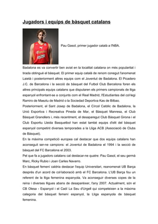 Jugadors i equips de bàsquet catalans



                           Pau Gasol, primer jugador català a l'NBA.




Badalona es va convertir ben aviat en la localitat catalana on més popularitat i
tirada obtingué el bàsquet. El primer equip català de renom conegut l'anomenat
Laietà i posteriorment altres equips com el Joventut de Badalona. El Picadero
J.C. de Barcelona i la secció de bàsquet del Futbol Club Barcelona foren els
altres principals equips catalans que disputaren els primers campionats de lliga
espanyol enfrontant-se a conjunts com el Real Madrid, l'Estudiantes del col·legi
Ramiro de Maeztu de Madrid o la Sociedad Deportiva Kas de Bilbao.
Posteriorment, el Sant Josep de Badalona, el Círcol Catòlic de Badalona, la
Unió Esportiva i Recreativa Pineda de Mar, el Bàsquet Manresa, el Club
Bàsquet Granollers i, més recentment, el desaparegut Club Bàsquet Girona i el
Club Esportiu Lleida Basquetbol han estat també equips d'elit del bàsquet
espanyol competint diverses temporades a la Lliga ACB (Associació de Clubs
de Bàsquet).
En la màxima competició europea cal destacar que dos equips catalans han
aconseguit ser-ne campions: el Joventut de Badalona el 1994 i la secció de
bàsquet del FC Barcelona el 2003.
Pel que fa a jugadors catalans cal destacar-ne quatre: Pau Gasol, el seu germà
Marc, Ricky Rubio i Joan Carles Navarro.
En bàsquet femení caldria destacar l'equip Universitari, reanomenat UB Barça
després d'un acord de col·laboració amb el FC Barcelona. L'UB Barça fou un
referent de la lliga femenina espanyola. Va aconseguir diverses copes de la
reina i diverses lligues abans de desaparèixer, l'any 2007. Actualment, són el
CB Olesa - Espanyol i el Cadí La Seu d'Urgell qui competeixen a la màxima
categoria del bàsquet femení espanyol, la Lliga espanyola de bàsquet
femenina.
 
