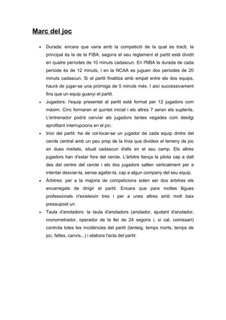 Marc del joc

  •   Durada: encara que varia amb la competició de la qual es tracti, la
      principal és la de la FIBA, segons el seu reglament el partit està dividit
      en quatre períodes de 10 minuts cadascun. En l'NBA la durada de cada
      període és de 12 minuts, i en la NCAA es juguen dos períodes de 20
      minuts cadascun. Si el partit finalitza amb empat entre els dos equips,
      haurà de jugar-se una pròrroga de 5 minuts més. I així successivament
      fins que un equip guanyi el partit.
  •   Jugadors: l'equip presentat al partit està format per 12 jugadors com
      màxim. Cinc formaran el quintet inicial i els altres 7 seran els suplents.
      L'entrenador podrà canviar als jugadors tantes vegades com desitgi
      aprofitant interrupcions en el joc.
  •   Inici del partit: ha de col·locar-se un jugador de cada equip dintre del
      cercle central amb un peu prop de la línia que divideix el terreny de joc
      en dues meitats, situat cadascun d'ells en el seu camp. Els altres
      jugadors han d'estar fora del cercle. L'àrbitre llança la pilota cap a dalt
      des del centre del cercle i els dos jugadors salten verticalment per a
      intentar desviar-la, sense agafar-la, cap a algun company del seu equip.
  •   Àrbitres: per a la majoria de competicions solen ser dos àrbitres els
      encarregats de dirigir el partit. Encara que para moltes lligues
      professionals n'existeixin tres i per a unes altres amb molt baix
      pressupost un.
  •   Taula d'anotadors: la taula d'anotadors (anotador, ajudant d'anotador,
      cronometrador, operador de la llei de 24 segons i, si cal, comissari)
      controla totes les incidències del partit (tanteig, temps morts, temps de
      joc, faltes, canvis...) i elabora l'acta del partit.
 