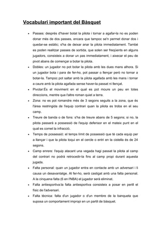 Vocabulari important del Bàsquet

  •   Passes: després d'haver botat la pilota i tornar a agafar-la no es poden
      donar més de dos passes, encara que tampoc se'n permet donar dos i
      quedar-se estàtic; s'ha de deixar anar la pilota immediatament. També
      es poden realitzar passes de sortida, que solen ser freqüents en alguns
      jugadors, consisteix a donar un pas immediatament, i aixecar el peu de
      pivot abans de començar a botar la pilota.
  •   Dobles: un jugador no pot botar la pilota amb les dues mans alhora. Si
      un jugador bota i para de fer-ho, pot passar o llençar però no tornar a
      botar-la. Tampoc pot saltar amb la pilota agafada amb les mans i tornar
      a caure amb la pilota agafada sense haver-la passat ni llençat.
  •   Pivotar:És el moviment en el qual es pot moure un peu en totes
      direccions, mentre que l'altre roman quiet a terra.
  •   Zona: no es pot romandre més de 3 segons seguits a la zona, que és
      l'àrea restringida de l'equip contrari quan la pilota es troba en el seu
      camp.
  •   Treure de banda o de fons: s'ha de treure abans de 5 segons; si no, la
      pilota passarà a possessió de l'equip defensor en el mateix punt en el
      qual es comet la infracció.
  •   Temps de possessió: el temps límit de possessió que té cada equip per
      a llançar i que la pilota toqui en el cercle o entri en la cistella és de 24
      segons.
  •   Camp enrere: l'equip atacant una vegada hagi passat la pilota al camp
      del contrari no podrà retrocedir-la fins al camp propi durant aquesta
      jugada.
  •   Falta personal: quan un jugador entra en contacte amb un adversari i li
      causa un desavantatge. Al fer-ho, serà castigat amb una falta personal.
      A la cinquena falta (6 en l'NBA) el jugador serà eliminat.
  •   Falta antiesportiva:la falta antiesportiva consisteix a posar en perill el
      físic de l'adversari.
  •   Falta tècnica: falta d'un jugador o d'un membre de la banqueta que
      suposa un comportament impropi en un partit de bàsquet.
 