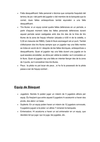 •   Falta desqualificant: falta personal o tècnica que comporta l'expulsió del
     terreny de joc i del partit del jugador o del membre de la banqueta que la
     comet; dues faltes antiesportives també equivalen a una falta
     desqualificant.
 •   Tirs lliures: si un equip comet quatre faltes defensives en un període, a
     partir d'aquest moment totes les faltes personals defensives durant
     aquest període seran castigades amb dos tirs des de la línia de tirs
     lliures de la zona de l'equip infractor (situada a 4,60 m de la cistella, o
     5,30 en mesures de l'NBA). Cada tir lliure aconseguit val un punt. També
     s'efectuaran dos tirs lliures sempre que un jugador rep una falta mentre
     es troba en acció de tir i després de les faltes tècniques, antiesportives o
     desqualificants. Quan el jugador rep una falta durant una jugada en la
     qual assoleix encistellar, es dóna per vàlida la cistella i se li concedeix un
     tir lliure. Quan el jugador rep una falta en intentar llançar des de la zona
     de 3 punts, se li concediran tres tirs lliures.
 •   Peus : la pilota no pot tocar els peus , si ho fa la possessió de la pilota
     passa a ser de l'equip contrari .




Equip de Bàsquet

 •   Jugadors: Només hi poden jugar un màxim de 5 jugadors alhora per
     equip. És freqüent que entre aquest 5 jugadors hi acostumin a haver dos
     pivots, dos alers i un base.
 •   Suplents: En un equip poden haver un màxim de 12 jugadors convocats,
     5 jugadors juguen a la pista i un altres 7 romanen la banqueta.
 •   Entrenadors: Hi acostuma a haver un sol entrenador en un equip, que
     decideix tot qui juga i qui no juga, les jugades, etc.
 