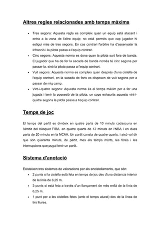 Altres regles relacionades amb temps màxims

   •   Tres segons: Aquesta regla es compleix quan un equip està atacant i
       entra a la zona de l'altre equip; no està permès que cap jugador hi
       estigui més de tres segons. En cas contrari l'arbitre ha d'assenyalar la
       infracció i la pilota passa a l'equip contrari.
   •   Cinc segons: Aquesta norma es dona quan la pilota surt fora de banda.
       El jugador que ha de fer la sacada de banda només té cinc segons per
       passar-la, sinó la pilota passa a l'equip contrari.
   •   Vuit segons: Aquesta norma es compleix quan després d'una cistella de
       l'equip contrari, en la sacada de fons es disposen de vuit segons per a
       passar de mig camp.
   •   Vint-i-quatre segons: Aquesta norma és el temps màxim per a fer una
       jugada i tenir la possesió de la pilota, un cops exhaurits aquests vint-i-
       quatre segons la pilota passa a l'equip contrari.


Temps de joc

El temps del partit es divideix en quatre parts de 10 minuts cadascuna en
l'àmbit del bàsquet FIBA, en quatre quarts de 12 minuts en l'NBA i en dues
parts de 20 minuts en la NCAA. Un partit consta de quatre quarts, i això vol dir
que son quaranta minuts, de partit, més els temps morts, les fores i les
interrupcions que pugui tenir un partit.


Sistema d'anotació

Existeixen tres sistemes de valoracions per als encistellaments, que són:
   •   2 punts si la cistella està feta en temps de joc des d'una distancia interior
       de la línia de 6,25 m.
   •   3 punts si està feta a través d'un llançament de més enllà de la línia de
       6,25 m.
   •   1 punt per a les cistelles fetes (amb el temps aturat) des de la línea de
       tirs lliures.
 