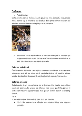 Defensa
   •     Posició bàsica:
Es fa amb les cames flexionades, els peus una mica separats, l'esquena (el
tronc), inclinat cap al davant i el cap a l'altura de la pilota i mirant endavant per
tenir una total visió dels teus companys i el teu adversari.




   •     Anticipació: Es un moviment que es basa en interceptar la passada que
         un jugador contrari ha fet, per tal de sortir ràpidament al contraatac, o
         sortir des de darrera, d'una forma ordenada.


Defensa individual
És una defensa individual, cada jugador defensa a un atacant, hi ha d'estar en
tot moment amb ell per evitar que li passin la pilota o bé pugui fer alguna
jugada. Només el pot deixa quan li pren la pilota i els papers s'intercanvien.


Defensa en zona
Cada jugador, té un tros del camp per a defensar, i ha d'evitar que entrin o
passin els contraris. És una de les defenses més bones que hi ha, perquè hi
col·laboren més d'un jugador i costa més que un contrari penetri en el camp
contrari.
Tipus:
Hi ha molts tipus de defensa amb zona, com per exemple:
   •     2-1-2 : Un sistema força ofensiu, com mostra deixar dos jugadors
         avançats.
 