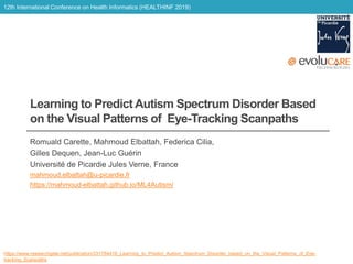 12th International Conference on Health Informatics (HEALTHINF 2019)
Learning to Predict Autism Spectrum Disorder Based
on the Visual Patterns of Eye-Tracking Scanpaths
Romuald Carette, Mahmoud Elbattah, Federica Cilia,
Gilles Dequen, Jean-Luc Guérin
Université de Picardie Jules Verne, France
mahmoud.elbattah@u-picardie.fr
https://mahmoud-elbattah.github.io/ML4Autism/
https://www.researchgate.net/publication/331784416_Learning_to_Predict_Autism_Spectrum_Disorder_based_on_the_Visual_Patterns_of_Eye-
tracking_Scanpaths
 