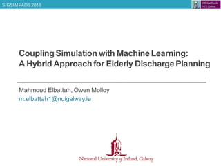 SIGSIMPADS 2016
CouplingSimulation with MachineLearning:
A Hybrid Approachfor Elderly DischargePlanning
Mahmoud Elbattah, Owen Molloy
m.elbattah1@nuigalway.ie
 