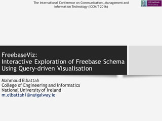 FreebaseViz:
Interactive Exploration of Freebase Schema
Using Query-driven Visualisation
Mahmoud Elbattah
College of Engineering and Informatics
National University of Ireland
m.elbattah1@nuigalway.ie
The International Conference on Communication, Management and
Information Technology (ICCMIT 2016)
 