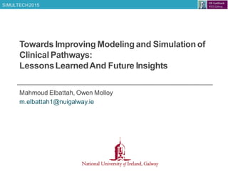 SIMULTECH2015
Towards Improving Modelingand Simulationof
Clinical Pathways:
LessonsLearnedAnd Future Insights
Mahmoud Elbattah, Owen Molloy
m.elbattah1@nuigalway.ie
 