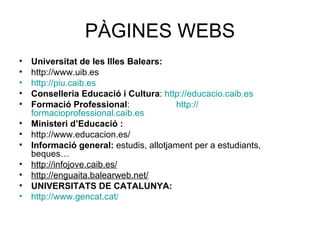 PÀGINES WEBS Universitat de les Illes Balears: http://www.uib.es http://piu.caib.es Conselleria Educació i Cultura :  http://educacio.caib.es Formació Professional :  http:// formacioprofessional.caib.es Ministeri d’Educació : http://www.educacion.es/ Informació general:  estudis, allotjament per a estudiants, beques… http://infojove.caib.es/ http://enguaita.balearweb.net/ UNIVERSITATS DE CATALUNYA: http://www.gencat.cat /   