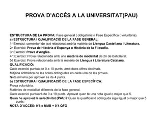 PROVA D’ACCÉS A LA UNIVERSITAT(PAU) ESTRUCTURA DE LA PROVA:  Fase general ( obligatòria) i Fase Específica ( voluntària). a) ESTRUCTURA I QUALIFICACIÓ DE LA FASE GENERAL: 1r Exercici: comentari de text relacionat amb la matèria de  Llengua Castellana i Literatura. 2n Exercici:  Prova de Història d’Espanya o Història de la Filosofia. 3r Exercici:  Prova d’Anglès. 4rt Exercici: Prova relacionada amb una  matèria de modalitat  de 2n de Batxillerat. 5é Exercici: Prova relacionada amb la matèria de  Llengua i Literatura Catalana. QUALIFICACIÓ:  Cada exercici puntua de 0 a 10 punts, amb dues xifres decimals. Mitjana aritmètica de les notes obtingudes en cada una de les proves. Nota mínima per aprovar és de 4 punts. b) ESTRUCTURA I QUALIFICACIÓ DE LA FASE ESPECÍFICA: Prova voluntària. Matèries de modalitat diferents de la fase general. Cada exercici puntuarà de 0 a 10 punts. Aprovat quan té una nota igual o major que 5. Quan he aprovat la selectivitat (PAU)?  Quan la qualificació obtinguda sigui igual o major que 5 punts: NOTA D’ACCÉS: 0’6 x NMB + 0’4 QFG 