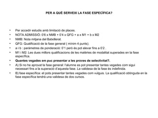 PER A QUÈ SERVEIX LA FASE ESPECÍFICA? Per accedir estudis amb limitació de places. NOTA ADMISSIÓ: 0’6 x NMB + 0’4 x QFG + a x M1 + b x M2 NMB: Nota mitjana del Batxillerat. QFG: Qualificació de la fase general ( mínim 4 punts). a i b : paràmetres de ponderació: 0’1 però és pot elevar fins a 0’2 . M1 i M2: Les dues millors qualificacions de les matèries de modalitat superades en la fase específica. Quantes vegades em puc presentar a les proves de selectivitat?. A) Si no he aprovat la fase general: l’alumne es pot presentar tantes vegades com sigui necessari fins a la superació d’aquesta fase. La validesa de la fase és indefinida. B) fase específica: et pots presentar tantes vegades com vulguis. La qualificació obtinguda en la fase específica tendrà una validesa de dos cursos. 