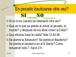 07/02/15 Pastor: Mauricio Elias 14
Es pecado bautizarse otra vez?
Si no lo es cuando es nesesario otra vez?
Que es lo que se pierde al volver al pecado, al
mundo? y despues de los años volver a Cristo?
Qué efectos hace la caida? Mat.12:43-45.
Se pierde la Salvacion? Se pierde el Bautismo?
Se pierde el bautismo en el E.Santo? Como
recuperar todo.? Apoc 2:5
 