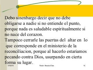 07/02/15 Pastor: Mauricio Elias 16
Debo sinenbargo decir que no debe
obligarse a nadie si no entiende el punto,
porque nada es saludable espiritualmente si
no nace del corazon.
Tampoco cerrarle las puertas del altar en lo
que corresponde en el ministerio de la
reconciliacion, porque al hacerlo estariamos
pecando contra Dios, usurpando en cierta
forma su lugar.
 