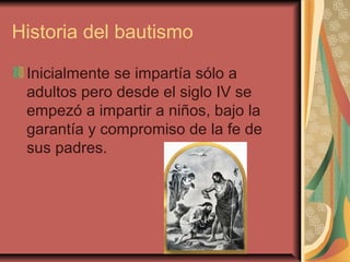 Historia del bautismo
Inicialmente se impartía sólo a
adultos pero desde el siglo IV se
empezó a impartir a niños, bajo la
garantía y compromiso de la fe de
sus padres.
 