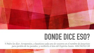 DONDE DICE ESO?
Y Pedro les dice: Arrepentíos, y bautícese cada uno de vosotros en el nombre de Jesucristo
para perdón de los pecados; y recibiréis el don del Espíritu Santo. HECHOS2:38
 