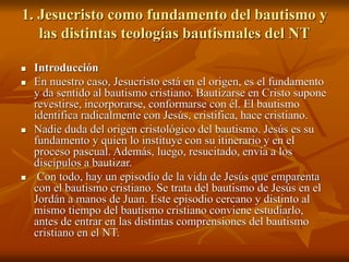 1. Jesucristo como fundamento del bautismo y
las distintas teologías bautismales del NT
 Introducción
 En nuestro caso, Jesucristo está en el origen, es el fundamento
y da sentido al bautismo cristiano. Bautizarse en Cristo supone
revestirse, incorporarse, conformarse con él. El bautismo
identifica radicalmente con Jesús, cristifica, hace cristiano.
 Nadie duda del origen cristológico del bautismo. Jesús es su
fundamento y quien lo instituye con su itinerario y en el
proceso pascual. Además, luego, resucitado, envía a los
discípulos a bautizar.
 Con todo, hay un episodio de la vida de Jesús que emparenta
con el bautismo cristiano. Se trata del bautismo de Jesús en el
Jordán a manos de Juan. Este episodio cercano y distinto al
mismo tiempo del bautismo cristiano conviene estudiarlo,
antes de entrar en las distintas comprensiones del bautismo
cristiano en el NT.
 
