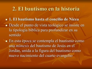 2. El bautismo en la historia
 1. El bautismo hasta el concilio de Nicea
 Desde el punto de vista teológico se insiste en
la tipología bíblica para profundizar en su
sentido
 En esta época se contempla el bautismo como
una mímesis del bautismo de Jesús en el
Jordán, unida a la figura del bautismo como
nuevo nacimiento del cuarto evangelio
 