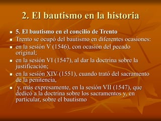 2. El bautismo en la historia
 5. El bautismo en el concilio de Trento
 Trento se ocupó del bautismo en diferentes ocasiones:
 en la sesión V (1546), con ocasión del pecado
original;
 en la sesión VI (1547), al dar la doctrina sobre la
justificación;
 en la sesión XIV (1551), cuando trató del sacramento
de la penitencia,
 y, más expresamente, en la sesión VII (1547), que
dedicó a la doctrina sobre los sacramentos y, en
particular, sobre el bautismo
 