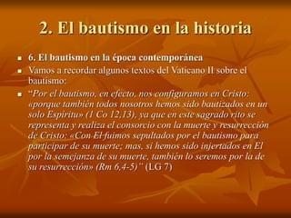 2. El bautismo en la historia
 6. El bautismo en la época contemporánea
 Vamos a recordar algunos textos del Vaticano II sobre el
bautismo:
 “Por el bautismo, en efecto, nos configuramos en Cristo:
«porque también todos nosotros hemos sido bautizados en un
solo Espíritu» (1 Co 12,13), ya que en este sagrado rito se
representa y realiza el consorcio con la muerte y resurrección
de Cristo: «Con El fuimos sepultados por el bautismo para
participar de su muerte; mas, si hemos sido injertados en El
por la semejanza de su muerte, también lo seremos por la de
su resurrección» (Rm 6,4-5)” (LG 7)
 