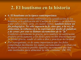 2. El bautismo en la historia
 6. El bautismo en la época contemporánea
 ”Los sacramentos están ordenados a la santificación de los
hombres, a la edificación del Cuerpo de Cristo y, en definitiva,
a dar culto a Dios; pero, en cuanto signos, también tienen un
fin pedagógico. No sólo suponen la fe, sino que, a la vez, la
alimentan, la robustecen y la expresan por medio de palabras
y de cosas; por esto se llaman sacramentos de la "fe".
Confieren ciertamente la gracia, pero también su celebración
prepara perfectamente a los fieles para recibir fructuosamente
la misma gracia, rendir el culto a dios y practicar la caridad.
 Por consiguiente, es de suma importancia que los fieles
comprendan fácilmente los signos sacramentales y reciban con
la mayor frecuencia posible aquellos sacramentos que han
sido instituidos para alimentar la vida cristiana.” (SC 59)
 