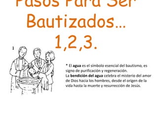 Pasos Para Ser
 Bautizados…
    1,2,3.
     * El agua es el símbolo esencial del bautismo, es
     signo de purificación y regeneración.
     La bendición del agua celebra el misterio del amor
     de Dios hacia los hombres, desde el origen de la
     vida hasta la muerte y resurrección de Jesús.
 