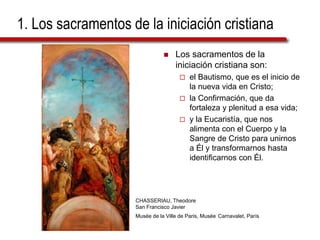 1. Los sacramentos de la iniciación cristiana
 Los sacramentos de la
iniciación cristiana son:
 el Bautismo, que es el inicio de
la nueva vida en Cristo;
 la Confirmación, que da
fortaleza y plenitud a esa vida;
 y la Eucaristía, que nos
alimenta con el Cuerpo y la
Sangre de Cristo para unirnos
a Él y transformarnos hasta
identificarnos con Él.
CHASSERIAU, Theodore
San Francisco Javier
Musée de la Ville de Paris, Musée Carnavalet, París
 