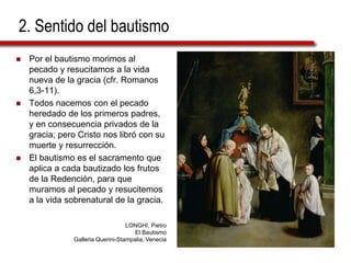2. Sentido del bautismo
 Por el bautismo morimos al
pecado y resucitamos a la vida
nueva de la gracia (cfr. Romanos
6,3-11).
 Todos nacemos con el pecado
heredado de los primeros padres,
y en consecuencia privados de la
gracia; pero Cristo nos libró con su
muerte y resurrección.
 El bautismo es el sacramento que
aplica a cada bautizado los frutos
de la Redención, para que
muramos al pecado y resucitemos
a la vida sobrenatural de la gracia.
LONGHI, Pietro
El Bautismo
Galleria Querini-Stampalia, Venecia
 