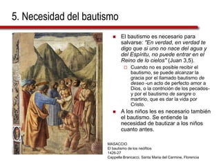 5. Necesidad del bautismo
 El bautismo es necesario para
salvarse: "En verdad, en verdad te
digo que si uno no nace del agua y
del Espíritu, no puede entrar en el
Reino de lo cielos" (Juan 3,5).
 Cuando no es posible recibir el
bautismo, se puede alcanzar la
gracia por el llamado bautismo de
deseo -un acto de perfecto amor a
Dios, o la contrición de los pecados-
y por el bautismo de sangre o
martirio, que es dar la vida por
Cristo.
 A los niños les es necesario también
el bautismo. Se entiende la
necesidad de bautizar a los niños
cuanto antes.
MASACCIO
El bautismo de los neófitos
1426-27
Cappella Brancacci, Santa Maria del Carmine, Florencia
 