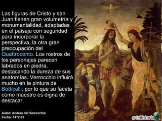 Las figuras de Cristo y san Juan tienen gran volumetría y monumentalidad, adaptadas en el paisaje con seguridad para incorporar la perspectiva, la otra gran preocupación del  Quattrocento . Los rostros de los personajes parecen labrados en piedra, destacando la dureza de sus anatomías. Verrocchio influirá mucho en la pintura de  Botticelli , por lo que su faceta como maestro es digna de destacar.  Autor: Andrea del Verrocchio Fecha: 1472-75 