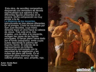 Esta obra, de sencillez compositiva, desprende una atmósfera de devota espiritualidad que aglutina a las diferentes figuras presentes en la escena. Dicha composición es muy similar a la de  La Matanza de los inocentes , estructurada en tres planos diferentes. En el primero, Cristo es bautizado por San Juan Bautista, cuya mano derecha traza un arco hacia la cabeza de Jesús. Tras este arco, tres ángeles, uno de ellos a la izquierda, recogen las ropas de las figuras principales. El tercer plano viene dado por el fondo paisajístico, entre cuyas nubes desciende la paloma del Espíritu Santo. El colorido de la representación es brillante, sabiamente contrastado con la oscuridad de la vegetación y las nubes del plano del fondo. En el segundo plano dominan los tres colores primarios: azul, amarillo, rojo.  Autor: Guido Reni Fecha: 1623 