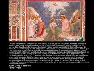 Giotto presenta una composición cuyo centro es el cauce del río Jordán, donde se produjo el bautismo de Cristo. Flanqueando esta zona se sitúan dos macizos rocosos sobre los que se apoyan San Juan Bautista, algunos discípulos y otros santos que sostienen las vestimentas de Cristo. La tensión del argumento los figura el artista en la excepcionalidad del rostro de Jesús, que mira intensamente al Bautista, entre la solemnidad del acto y el agradecimiento. El resto de las figuras también están bien caracterizadas y sus poses son creíbles, pero la resolución del agua es decepcionante. Giotto, bien por despiste, bien por un tratamiento más ligero, la presenta de manera imposible, irracional. El agua no puede cubrir hasta la cintura, ya que también tendría que llegar hasta las rocas. Esta formulación tiene mucho que ver con concepciones de la tradición gótica, más que con el arte innovador de Giotto. Pero, por otra parte, resulta excepcional la representación del Padre que, en escorzo espectacular, asiste al bautismo de su hijo y le da la bendición. Posiblemente, las partes menos importantes de la escena, las ejecutara algún ayudante del obrador del artista.  Autor: Giotto di Bondone Fecha:1302-05   