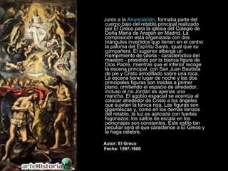 Junto a la  Anunciación , formaba parte del cuerpo bajo del retablo principal realizado por El Greco para la iglesia del Colegio de Doña María de Aragón en Madrid. La composición está organizada con dos triángulos invertidos que tienen en el centro la paloma del Espíritu Santo, igual que su compañera. El superior alberga un Rompimiento de Gloria - característico del maestro - presidido por la blanca figura de Dios Padre, mientras que el inferior recoge la escena principal, con San Juan Bautista de pie y Cristo arrodillado sobre una roca. La escena tiene lugar de noche y las dos principales figuras son traídas a primer plano, omitiendo el espacio de alrededor, incluso el río Jordán es apenas una mancha. El agobio espacial se acentúa al colocar alrededor de Cristo a los ángeles que sujetan la túnica roja. Las figuras son gigantescas y, como en los demás lienzos del retablo, la luz es aplicada con fuertes fogonazos; los saltos de escala en los personajes son constantes. Este estilo tan peculiar será el que caracterice a El Greco y le haga célebre.  Autor: El Greco Fecha: 1597-1600 