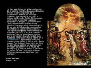 La figura de Cristo se sitúa en el centro de la escena mientras San Juan Bautista preside la zona izquierda de la composición. Detrás de Jesús se disponen tres ángeles y sobre Él la paloma del Espíritu Santo. El río Jordán y diferentes elementos vegetales completan la imagen. La anatomía de Cristo exhibe la influencia italiana mientras que los rostros estereotipados de los tres ángeles serían una prueba irrefutable del bizantinismo existente. Las figuras alargadas y la definición del volumen gracias a la luz son también evidentes rasgos bizantinos mientras que la sensación de profundidad debe buscarse en lo que se había hecho en el  Quattrocento . La pincelada múltiple y breve es característica de los pintores de iconos. Doménikos intenta mezclar de la mejor manera posible los avances que proceden del continente a través de estampas y grabados, como si se tratara de un puzzle. Así demuestra el joven pintor sus deseos de aprender y de avanzar.  Autor: El Greco Fecha: 1567 