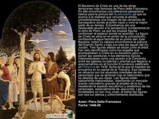 El Bautismo de Cristo es una de las obras tempranas más famosas de Piero della Francesca. En ella encontramos una referencia paisajística básica para la pintura del  Quattrocento  ya que se acerca a la realidad que circunda al artista, considerándose una imagen de las cercanías de Sansepolcro donde el pintor nació y vivió la mayor parte de su tiempo. Encontramos así una destacable alusión a la perspectiva, fundamental en la obra de Piero, ya que las propias figuras conforman el espacio donde se asientan. La figura de Cristo se sitúa en el centro de la composición, recibiendo el agua bendita de su primo san Juan Bautista; sobre su cabeza encontramos la paloma del Espíritu Santo y bajo sus pies las aguas del río Jordán. Tres figuras aladas se sitúan junto al árbol; han sido identificadas como los ángeles que acompañaban a Cristo en su bautismo pero no portan las vestiduras ni los elementos típicos, interpretándose como una alusión a la Concordia entre las Iglesias occidental y oriental que llegaron a acercamientos en el Concilio Ecuménico celebrado en  Florencia  en 1439, fecha en la que el maestro se encuentra en la capital de la Toscana. Esa hipótesis se refuerza con los atuendos orientales de los personajes que se aprecian tras el catecúmeno que se despoja de sus ropas. Las figuras están sabiamente interpretadas, obteniendo un marcado acento volumétrico gracias al empleo de la luz, resaltando el aspecto escultórico y anatómico de los personajes, especialmente de Jesucristo. Las tonalidades no son muy vivas, al bañar las figuras con esa luz blanca y uniformemente distribuida.  Autor: Piero Della Francesca Fecha: 1448-50 