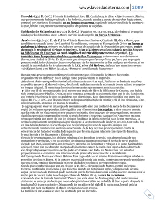 www.laverdadeterna.com 2009
Eusebio (325 D. de C.) Historia Eclesiástica Libro III. Capítulo 24.6, dice: «Efectivamente, Mateo,
que primeramente había predicado a los hebreos, cuando estaba a punto de marchar hacia otros,
entregó por escrito su Evangelio, en su lengua materna, supliendo así por medio de la escritura
lo que faltaba a su presencia entre aquellos de quienes se alejaba».

Epifanio de Salamina (315-403 D. de C.) (Panarion 30. 13.1-30. 22.4, al referirse al evangelio
usado por los Ebionitas, dice: «Mateo escribió su Evangelio en letras Hebreas».

Jerónimo (347-420 D. de C.) En «Vida de Hombres Ilustres», Capítulo III, dice «Mateo, que
también es conocido como Leví, apóstol Ex-publicano, compuso el Evangelio de Cristo en letras y
palabras Hebreas primero en Judea en cuenta de aquellos de la circuncisión que creían; quién
después lo tradujo al Griego es incierto. Mas el Hebreo en sí es todavía tenido hoy en
la biblioteca de Cesarea, la cual Pánfilo el mártir diligentemente organizó. Yo
también tuve la oportunidad de copiar de los Nazarenos, quienes usan su volumen en
Borea, una ciudad de Siria. En él, se nota que siempre que el evangelista, ya fuera que su propia
persona o del Señor Salvador, hace completo uso de los testimonios de las antiguas escrituras, él no
siguió la autoridad de los traductores de la LXX, sino del Hebreo, del cual son estos dos versos:
«de Egipto llamé a mi Hijo» (2:15), y, «Porque él será llamado Nazareno»

Bastan estas pruebas para confirmar positivamente que el Evangelio de Mateo fue escrito
originalmente en Hebreo y no en Griego como popularmente es sugerido.
Asimismo, obsérvese que de entre todas las fuentes transcritas aquí, Jerónimo es bastante amplio y
específico respecto al Mateo Hebreo, detallando suficientemente la existencia de ese valioso evangelio
en lengua original. Él menciona dos cosas interesantes que merecen mucha atención:
 1- dice que él vio ese manuscrito (o al menos una copia de él) en la biblioteca de Cesarea, que había
sido compilada por Pánfilo. O sea, no sólo comenta acerca de su existencia sino que lo vio, dando con
eso entera fehaciencia de que sus palabras son ciertísimas. Esto claramente significa que entre los
siglos III-IV, D. de C., ese documento en su lengua original todavía existía y era el que circulaba, si no
universalmente, al menos en manos de muchos.
 2- agrega que no sólo vio una copia de ese manuscrito sino que contactó la secta de los Nazarenos y
copió del volumen que poseían. Esto significa que él menciona dos copias, y si se toma en cuenta
que la secta de los Nazarenos no era un grupo solitario, sino un grupo de congregaciones, entonces
significa que cada congregación poseía su copia hebrea y no griega. Aunque los Nazarenos era una
secta que existía aun antes de que los obispos fundaran la Iglesia sobre la base de sus creencias, la
secta es ampliamente desprestigiada por su apego a la observancia de las leyes de Dios, Con todo, hoy
en día debiera tomarse en cuenta que ese desprestigio proviene de aquellos obispos que
ardientemente combatieron contra la observancia de la Ley de Dios, principalmente contra la
observancia del Sábado y contra todo aquello que tuviera alguna relación con el pueblo Israelita,
lo cual incluía a los Nazarenos y Ebionitas.
Siendo de origen pagano, los obispos miraban a los Israelitas de reojo, con desconfianza de sus
costumbres y creencias, y en sus escritos de ninguna manera ponderan el hecho de ser el pueblo
elegido por Dios, al contrario, con verdadero empeño los demeritan y rebajan a lo sumo haciéndoles
aparecer como que ese derecho otorgado divinamente carece de valor. Sin lugar a dudas dentro de
ese desprestigio cayeron ambas sectas judío-cristianas. Con todo, los Nazarenos (sin saberlo)
proporcionaron a Jerónimo una información de gran valor concerniente a la existencia
del Evangelio de Mateo escrito en Hebreo. Una copia del cual el mismo Jerónimo atestigua estaba en
posesión de ellos en Borea. Si la secta en esa ciudad poseía una copia, correctamente puede concluirse
que esa secta, estando diseminada en otras ciudades poseían su correspondiente copia.
Queda pues establecido que aun en el siglo IV D. de C. el evangelio de Mateo, escrito en lengua
Hebrea, continuaba existiendo, y que Eusebio, siendo un historiador serio, y disponiendo de una
copia (la heredada de Pánfilo), pudo constatar que la fórmula bautismal estaba ausente, siendo esta la
razón por la cual en todas las citas que él hace de Mateo 28:19, nunca la menciona.
¿De dónde vino la formula bautismal? Parece que ésta viene del Mateo griego, del cual el mismo
Jerónimo se encarga de decir que no se sabe quién lo escribió, no en balde él dice: «quién después lo
tradujo al Griego es incierto». Ninguno de los escritores del siglo II lo menciona, lo cual podría
sugerir que para ese tiempo el Mateo Griego todavía no existía.
La Biblioteca en Cesarea se dice fue destruida por un incendio.
                                                                                                             10
 