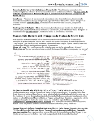 www.laverdadeterna.com 2009
Knupfer, Editor de la Christadelphian Monatshefte - "Eusebio entre sus muchos otros
escritos compiló una colección de los textos adulterados de las Santas Escrituras, y "la más seria de
todas las falsificaciones denunciadas por él, es sin duda la traducción tradicional de
Mateo 28:19."
Conybeare -- "Después de una moderada búsqueda en estas obras de Eusebio, he encontrado
dieciocho citas de Mateo 28:19, y siempre en la siguiente forma: "Id vosotros y haced discípulos de
todas las naciones en mi Nombre, enseñándoles que observen todas las cosas, que yo os he
mandado."
Enciclopedia de Religión y Ética "En resumen, la realidad es que Eusebio cita Mateo 28:19
veintiún veces, omitiendo todo entre "naciones" y "enseñando", o en la forma de "haced discípulos de
todas la naciones en mi Nombre", siendo esta última es la forma más frecuente"

Manuscrito Hebreo del Evangelio de Mateo de Shem Tov.
El Manuscrito de Mateo de Shem Tov es un manuscrito medieval conteniendo la versión del
Evangelio de Mateo en leguaje Hebreo. Esta versión está preservada dentro de un trabajo llamado
"Eben Bohem", que fue escrito por un Doctor Judío que vivía en Aragón, España, llamado Shem Tov
ben Isaac ben Shaprut, de Quien toma nombre el manuscrito.
Mateo 28:19-20 "Id y enseñen a guardar todas las cosas que les he ordenado para siempre"
Matt 28:19-20 "Go and teach them to carry out all the things which I have commanded you forever."




Dr. Marvin Arnold, The BIBLE, TRINITY, AND MATTHEW 28:19, p. 70 "Shem Tov, el
hombre que poseía un antiguo Evangelio de Mateo en Hebreo, era hebreo y su precioso Libro data
desde tiempos primitivos. Shem-Tov no era un adepto a la Cristiandad Judaica Primitiva, sino que era
del Judaísmo. Él no era demasiado amigo de la Cristiandad Judaica o Judía. Afortunadamente, él no
tradujo su Libro Hebreo de Mateo del Latín, la Vulgata Latina, Griego Bizantino, o alguna otra edición
Griega del Evangelio de Mateo. Su fuente fue de una verdadera copia de Mateo. Ésta era
independiente de la fuente Católico Romana. Él la recibió únicamente de anteriores escribas
Judíos. Desde esa premisa podemos libremente recibirlo como texto puro y auténtico."

George Howard, Hebrew Gospel of Matthew, Mercer Univ. Press, Georgia, 1995, p. 190
"El Libro Hebreo de Mateo de Shem- Tov es el texto más exacto del Primer Evangelio
que ahora existe. Éste experimentó un proceso diferente de transmisión que el del Griego, ya que
éste fue preservado por los Judíos, y por ende independiente de la Comunidad Católica."

                                                                                                         11
 