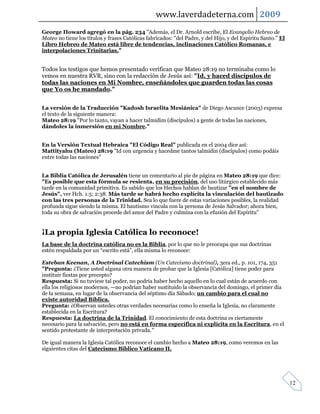 www.laverdadeterna.com 2009
George Howard agregó en la pág. 234 "Además, el Dr. Arnold escribe, El Evangelio Hebreo de
Mateo no tiene los títulos y frases Católicas fabricados: "del Padre, y del Hijo, y del Espíritu Santo." El
Libro Hebreo de Mateo está libre de tendencias, inclinaciones Católico Romanas, e
interpolaciones Trinitarias."


Todos los testigos que hemos presentado verifican que Mateo 28:19 no terminaba como lo
vemos en nuestra RVR, sino con la redacción de Jesús así: "Id, y haced discípulos de
todas las naciones en Mi Nombre, enseñándoles que guarden todas las cosas
que Yo os he mandado."


La versión de la Traducción "Kadosh Israelita Mesiánica" de Diego Ascunce (2003) expresa
el texto de la siguiente manera:
Mateo 28:19 "Por lo tanto, vayan a hacer talmidim (discípulos) a gente de todas las naciones,
dándoles la inmersión en mi Nombre."


En la Versión Textual Hebraica "El Código Real" publicada en el 2004 dice así:
Mattityahu (Mateo) 28:19 "Id con urgencia y hacedme tantos talmidin (discípulos) como podáis
entre todas las naciones"


La Biblia Católica de Jerusalén tiene un comentario al pie de página en Mateo 28:19 que dice:
"Es posible que esta fórmula se resienta, en su precisión, del uso litúrgico establecido más
tarde en la comunidad primitiva. Es sabido que los Hechos hablan de bautizar "en el nombre de
Jesús", ver Hch. 1:5; 2:38. Más tarde se habrá hecho explícita la vinculación del bautizado
con las tres personas de la Trinidad. Sea lo que fuere de estas variaciones posibles, la realidad
profunda sigue siendo la misma. El bautismo vincula con la persona de Jesús Salvador; ahora bien,
toda su obra de salvación procede del amor del Padre y culmina con la efusión del Espíritu"


¡La propia Iglesia Católica lo reconoce!
La base de la doctrina católica no es la Biblia, por lo que no le preocupa que sus doctrinas
estén respaldada por un “escrito está”, ella misma lo reconoce:

Esteban Keenan, A Doctrinal Catechism (Un Catecismo doctrinal), 3era ed., p. 101, 174, 351
"Pregunta: ¿Tiene usted alguna otra manera de probar que la Iglesia [Católica] tiene poder para
instituir fiestas por precepto?
Respuesta: Si no tuviese tal poder, no podría haber hecho aquello en lo cual están de acuerdo con
ella los religiosos modernos, —no podrían haber sustituido la observancia del domingo, el primer día
de la semana, en lugar de la observancia del séptimo día Sábado; un cambio para el cual no
existe autoridad Bíblica.
Pregunta: ¿Observan ustedes otras verdades necesarias como lo enseña la Iglesia, no claramente
establecida en la Escritura?
Respuesta: La doctrina de la Trinidad. El conocimiento de esta doctrina es ciertamente
necesario para la salvación, pero no está en forma específica ni explícita en la Escritura, en el
sentido protestante de interpretación privada."

De igual manera la Iglesia Católica reconoce el cambio hecho a Mateo 28:19, como veremos en las
siguientes citas del Catecismo Bíblico Vaticano II.




                                                                                                              12
 