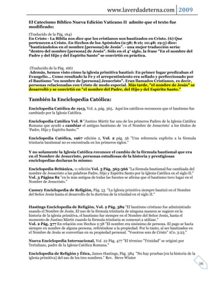 www.laverdadeterna.com 2009
El Catecismo Bíblico Nueva Edición Vaticano II admite que el texto fue
modificado:
(Traducido de la Pág. 164)
En Cristo - La Biblia nos dice que los cristianos son bautizados en Cristo. (6) Que
pertenecen a Cristo. En Hechos de los Apóstoles (2:38; 8:16; 10:48; 19:5) dice:
"bautizándolos en el nombre [persona] de Jesús". - una mejor traducción sería:
"dentro del nombre [persona] de Jesús". Sólo en el 4° siglo, la frase "En el nombre del
Padre y del Hijo y del Espíritu Santo" se convirtió en práctica.


(Traducido de la Pág. 166)
Además, hemos visto cómo la iglesia primitiva bautizó: En primer lugar predicaban el
Evangelio... Como resultado la Fe y el arrepentimiento era sellado y perfeccionado por
el Bautismo "en nombre de [persona] Jesucristo". Eran llamados Cristianos, es decir,
personas relacionadas con Cristo de modo especial. Más tarde, "el nombre de Jesús" se
desarrolló y se convirtió en "el nombre del Padre, del Hijo y del Espíritu Santo."

También la Enciclopedia Católica:
Enciclopedia Católica de 1913, Vol. 2, pág. 365. Aquí los católicos reconocen que el bautismo fue
cambiado por la Iglesia Católica.

Enciclopedia Católica Vol. 8 "Justino Mártir fue uno de los primeros Padres de la Iglesia Católica
Romana que ayudó a cambiar el antiguo bautismo de 'en el Nombre de Jesucristo' a los títulos de
'Padre, Hijo y Espíritu Santo.'"

Enciclopedia Católica, 1967 edición 2, Vol. 2 pág. 56 "Una referencia explícita a la fórmula
trinitaria bautismal no es encontrada en los primeros siglos."

Y no solamente la Iglesia Católica reconoce el cambio de la fórmula bautismal que era
en el Nombre de Jesucristo, personas estudiosas de la historia y prestigiosas
enciclopedias declaran lo mismo:

Enciclopedia Británica, 11 edición Vol. 3 Pág. 365-366 "La fórmula bautismal fue cambiada del
nombre de Jesucristo a las palabras Padre, Hijo y Espíritu Santo por la Iglesia Católica en el siglo II."
Vol. 3 Página 82 "en la más antigua de todas las fuentes se afirma que el bautismo tuvo lugar en el
Nombre de Jesucristo."

Canney Enciclopedia de Religión, Pág. 53 "La Iglesia primitiva siempre bautizó en el Nombre
del Señor Jesús hasta el desarrollo de la doctrina de la trinidad en el siglo II."


Hastings Enciclopedia de Religión, Vol. 2 Pág. 389 "El bautismo cristiano fue administrado
usando el Nombre de Jesús. El uso de la fórmula trinitaria de ninguna manera se sugiere en la
historia de la iglesia primitiva, el bautismo fue siempre en el Nombre del Señor Jesús, hasta el
momento de Justino Mártir cuando la fórmula trinitaria se comenzó a utilizar."
Vol. 2 Pág. 377 En relación con Hechos 2:38 "El nombre era sinónimo de persona. El pago se hacía
siempre en nombre de alguna persona, refiriéndose a la propiedad. Por lo tanto, al ser bautizados en
el Nombre de Jesús se convertían en su propiedad personal. "Vosotros sois de Cristo" 1Co. 3:23."

Nueva Enciclopedia Internacional, Vol. 22 Pág. 477 "El término "Trinidad" se originó por
Tertuliano, padre de la Iglesia Católica Romana."

Enciclopedia de Religión y Ética, James Hastings, Pág. 384 "No hay pruebas [en la historia de la
iglesia primitiva] del uso de los tres nombres." Rev. Steve Winter
                                                                                                            16
 