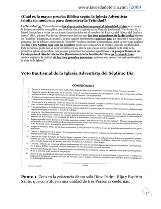 www.laverdadeterna.com 2009

¿Cuál es la mayor prueba Bíblica según la Iglesia Adventista
trinitaria moderna para demostrar la Trinidad?
La Trinidad 35 "Probablemente las claves más fuertes para tal triunidad divina ocurran en
la famosa comisión evangélica que Jesús le dio a la iglesia en su fórmula bautismal: "Por tanto, id, y
haced discípulos a todas las naciones, bautizándolos en el nombre del Padre, y del Hijo, y del Espíritu
Santo" (Mat. 28:19). Por favor, observe que declara que los tres miembros de la divinidad tienen
un "nombre" (singular, no plural), lo que sugiere fuertemente que son uno en carácter y naturaleza
personal. En la Biblia el concepto de "nombre" incluye carácter o naturaleza. Aquí la Escritura sugiere
que los Tres Santos son uno en nombre desde que comparten el mismo carácter de divinidad.
Este versículo, junto con el de 2 Corintios 13:14, ofrece una visión sorprendente de la vida de la
primitiva iglesia apostólica. Los pasajes presentan los saludos apostólicos y la propia fórmula de
Cristo para el rito de iniciación (bautismo) en la familia de Dios en formas trinas.
Ambos sugieren la unidad de las tres grandes personas, quienes son operativas en la redención y
la vida de la iglesia."



Voto Bautismal de la Iglesia Adventista del Séptimo Día




Punto 1. Creo en la existencia de un solo Dios: Padre, Hijo y Espíritu
Santo, que constituyen una unidad de tres Personas coeternas.

                                                                                                          17
 