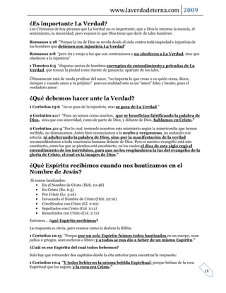 www.laverdadeterna.com 2009

¿Es importante La Verdad?
Los Cristianos de hoy piensan que La Verdad no es importante, que a Dios le interesa la esencia, el
sentimiento, la sinceridad, pero veamos lo que Dios tiene que decir de tales hombres:

Romanos 1:18 "Porque la ira de Dios se revela desde el cielo contra toda impiedad e injusticia de
los hombres que detienen con injusticia La Verdad"
Romanos 2:8 "pero ira y enojo a los que son contenciosos y no obedecen a La Verdad, sino que
obedecen a la injusticia"
1 Timoteo 6:5 "disputas necias de hombres corruptos de entendimiento y privados de La
Verdad, que toman la piedad como fuente de ganancia; apártate de los tales."

Últimamente está de moda predicar del amor, “no importa lo que creas o en quién creas, dicen,
siempre y cuando ames a tu prójimo” pero en realidad este es un “amor” falso y barato, pues el
verdadero amor:

¿Qué debemos hacer ante la Verdad?
1 Corintios 13:6 "no se goza de la injusticia, mas se goza de La Verdad."

2 Corintios 2:17 "Pues no somos como muchos, que se benefician falsificando la palabra de
Dios, sino que con sinceridad, como de parte de Dios, y delante de Dios, hablamos en Cristo."

2 Corintios 4:1-4 "Por lo cual, teniendo nosotros este ministerio según la misericordia que hemos
recibido, no desmayamos. Antes bien renunciamos a lo oculto y vergonzoso, no andando con
astucia, ni adulterando la palabra de Dios, sino por la manifestación de la verdad
recomendándonos a toda conciencia humana delante de Dios. Pero si nuestro evangelio está aún
encubierto, entre los que se pierden está encubierto; en los cuales el dios de este siglo cegó el
entendimiento de los incrédulos, para que no les resplandezca la luz del evangelio de la
gloria de Cristo, el cual es la imagen de Dios."

¿Qué Espíritu recibimos cuando nos bautizamos en el
Nombre de Jesús?
Si somos bautizados:
    • En el Nombre de Cristo (Hch. 10:48)
    • En Cristo (Ro. 6:3)
    • Por Cristo (Lc. 3:16)
    • Invocando el Nombre de Cristo (Hch. 22:16)
    • Crucificados con Cristo (Gl. 2:20)
    • Sepultados con Cristo (Col. 2:12)
    • Resucitados con Cristo (Col. 2:12)
Entonces… ¿qué Espíritu recibimos?
La respuesta es obvia, pero veamos como lo declara la Biblia:
1 Corintios 12:13 "Porque por un solo Espíritu fuimos todos bautizados en un cuerpo, sean
judíos o griegos, sean esclavos o libres; y a todos se nos dio a beber de un mismo Espíritu."
¿Cuál es ese Espíritu del cual todos bebemos?
Solo hay que retroceder dos capítulos desde la cita anterior para encontrar la respuesta:
1 Corintios 10:4 "Y todos bebieron la misma bebida Espiritual; porque bebían de la roca
Espiritual que los seguía, y la roca era Cristo."
                                                                                                      18
 