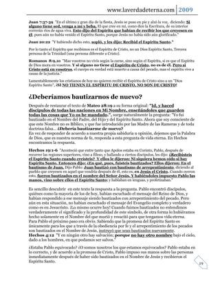 www.laverdadeterna.com 2009
Juan 7:37-39 "En el último y gran día de la fiesta, Jesús se puso en pie y alzó la voz, diciendo: Si
alguno tiene sed, venga a mí y beba. El que cree en mí, como dice la Escritura, de su interior
correrán ríos de agua viva. Esto dijo del Espíritu que habían de recibir los que creyesen en
él; pues aún no había venido el Espíritu Santo, porque Jesús no había sido aún glorificado."
Juan 20:22 "Y habiendo dicho esto, sopló, y les dijo: Recibid el Espíritu Santo."
Por lo tanto el Espíritu que recibimos es el Espíritu de Cristo, no un Dios Espíritu Santo, Tercera
persona de la Trinidad (una persona diferente a Cristo).
Romanos 8:9,1o "Mas vosotros no vivís según la carne, sino según el Espíritu, si es que el Espíritu
de Dios mora en vosotros. Y si alguno no tiene el Espíritu de Cristo, no es de él. Pero si
Cristo está en vosotros, el cuerpo en verdad está muerto a causa del pecado, mas el espíritu vive a
causa de la justicia."
Lamentablemente los cristianos de hoy no quieren recibir el Espíritu de Cristo sino a un "Dios
Espíritu Santo", ¡SI NO TIENEN EL ESPÍRITU DE CRISTO, NO SON DE CRISTO!


¿Deberíamos bautizarnos de nuevo?
Después de restaurar el texto de Mateo 28:19 a su forma original: "Id, y haced
discípulos de todas las naciones en Mi Nombre, enseñándoles que guarden
todas las cosas que Yo os he mandado.", surge naturalmente la pregunta: "Yo fui
bautizado en el Nombre del Padre, del Hijo y del Espíritu Santo. Ahora que soy consciente de
que este Nombre no es Bíblico, y que fue introducido por las Madre de las Rameras y de toda
doctrina falsa... ¿Debería bautizarme de nuevo?
En vez de responder de acuerdo a nuestra propia sabiduría u opinión, dejemos que la Palabra
de Dios, que es nuestra norma de fe, responda a esta pregunta de vida eterna. En Hechos
encontramos la respuesta.
Hechos 19:1-6 "Aconteció que entre tanto que Apolos estaba en Corinto, Pablo, después de
recorrer las regiones superiores, vino a Éfeso, y hallando a ciertos discípulos, les dijo: ¿Recibisteis
el Espíritu Santo cuando creísteis? Y ellos le dijeron: Ni siquiera hemos oído si hay
Espíritu Santo. Entonces dijo: ¿En qué, pues, fuisteis bautizados? Ellos dijeron: En el
bautismo de Juan. Dijo Pablo: Juan bautizó con bautismo de arrepentimiento, diciendo al
pueblo que creyesen en aquel que vendría después de él, esto es, en Jesús el Cristo. Cuando oyeron
esto, fueron bautizados en el nombre del Señor Jesús. Y habiéndoles impuesto Pablo las
manos, vino sobre ellos el Espíritu Santo; y hablaban en lenguas, y profetizaban."

Es sencillo descubrir en este texto la respuesta a la pregunta. Pablo encontró discípulos,
quiénes como la mayoría de los de hoy, habían escuchado el mensaje del Reino de Dios, y
habían respondido a ese mensaje siendo bautizados con arrepentimiento del pecado. Pero
aún en esta situación, no habían escuchado el mensaje del Evangelio completo y verdadero
como es en Jesucristo. ¡Lo mismo ocurre hoy! Cuando fuimos bautizados no entendimos
verdaderamente el significado y la profundidad de este símbolo, de otra forma lo hubiéramos
hecho solamente en el Nombre del que murió y resucitó para que tengamos vida eterna.
Para Pablo el próximo paso era obvio. Sabiendo que la promesa del Espíritu Santo es
únicamente para los que a través de la obediencia por fe y el arrepentimiento de los pecados
son bautizados en el Nombre de Jesús, instruyó que sean bautizados nuevamente.
Hechos 4:12 "Y en ningún otro hay salvación; porque no hay otro nombre bajo el cielo,
dado a los hombres, en que podamos ser salvos."
¿Estaba Pablo equivocado? ¿O somos nosotros los que estamos equivocados? Pablo estaba en
lo correcto, y de acuerdo a la promesa de Cristo, Pablo impuso sus manos sobre las personas
inmediatamente después de haber sido bautizados en el Nombre de Jesús y recibieron el
Espíritu Santo.
                                                                                                          19
 