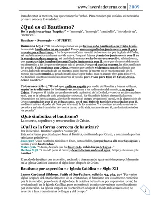 www.laverdadeterna.com 2009
Para detectar la mentira, hay que conocer la Verdad. Para conocer que es falso, es necesario
primero conocer lo verdadero.

¿Qué es el Bautismo?
De la palabra griega “baptízo” = “sumergir”, “inmergir”, “zambullir”, “introducir en”,
“meter en”.
Bautizar = Sumergir => MUERTE
Romanos 6:3-11 "¿O no sabéis que todos los que hemos sido bautizados en Cristo Jesús,
hemos sido bautizados en su muerte? Porque somos sepultados juntamente con él para
muerte por el bautismo, a fin de que como Cristo resucitó de los muertos por la gloria del Padre,
así también nosotros andemos en vida nueva. Porque si fuimos plantados juntamente con él en
la semejanza de su muerte, así también lo seremos en la de su resurrección; sabiendo esto,
que nuestro viejo hombre fue crucificado juntamente con él, para que el cuerpo del pecado
sea destruido, a fin de que no sirvamos más al pecado. Porque el que ha muerto, ha sido justificado
del pecado. Y si morimos con Cristo, creemos que también viviremos con él; sabiendo que
Cristo, habiendo resucitado de los muertos, ya no muere; la muerte no se enseñorea más de él.
Porque en cuanto murió, al pecado murió una vez por todas; mas en cuanto vive, para Dios vive.
Así también vosotros consideraos muertos al pecado, pero vivos para Dios en Cristo Jesús,
Señor nuestro."

Colosenses 2:8-13 "Mirad que nadie os engañe por medio de filosofías y huecas sutilezas,
según las tradiciones de los hombres, conforme a los rudimentos del mundo, y no según
Cristo. Porque en él habita corporalmente toda la plenitud de la Deidad, y vosotros estáis completos
en él, que es la cabeza de todo principado y potestad. En él también fuisteis circuncidados con
circuncisión no hecha a mano, al echar de vosotros el cuerpo pecaminoso carnal, en la circuncisión de
Cristo; sepultados con él en el bautismo, en el cual fuisteis también resucitados con él,
mediante la fe en el poder de Dios que le levantó de los muertos. Y a vosotros, estando muertos en
pecados y en la incircuncisión de vuestra carne, os dio vida juntamente con él, perdonándoos todos
los pecados"

¿Qué simboliza el bautismo?
La muerte, sepultura y resurrección de Cristo.
¿Cuál es la forma correcta de bautizar?
Por inmersión. Bautizar significa “sumergir”.
Esta es la forma practicada por Juan el Bautista, confirmada por Cristo, y continuada por los
cristianos primitivos:
Juan 3:23 "Juan bautizaba también en Enón, junto a Salim, porque había allí muchas aguas; y
venían, y eran bautizados."
Mateo 3:16 "Y Jesús, después que fue bautizado, subió luego del agua..."
Hechos 8:38 "Y mandó parar el carro; y descendieron ambos al agua, Felipe y el eunuco, y le
bautizó."

El modo de bautizar por aspersión, rociando o derramando agua entró imperceptiblemente
en la iglesia Católica durante el siglo doce, después de Cristo.

Bautismo por aspersión => Iglesia Católica => Siglo XII
James Cardenal Gibbons, Faith of Our Fathers, edición 94, pág. 277 "Por varios
siglos después del establecimiento de la Cristiandad, el bautismo era usualmente conferido
por la inmersión; pero desde el siglo doce, la práctica de bautizar por aspersión (rociar) ha
predominado en la Iglesia Católica, pues este método es más conveniente que el bautismo
por inmersión. La Iglesia emplea su discreción en adaptar el modo más conveniente de
acuerdo a las circunstancias del lugar y del tiempo."                                                   2
 