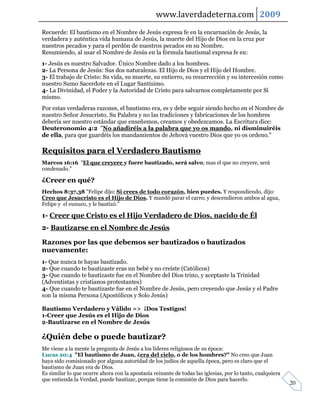 www.laverdadeterna.com 2009
Recuerde: El bautismo en el Nombre de Jesús expresa fe en la encarnación de Jesús, la
verdadera y auténtica vida humana de Jesús, la muerte del Hijo de Dios en la cruz por
nuestros pecados y para el perdón de nuestros pecados en su Nombre.
Resumiendo, al usar el Nombre de Jesús en la fórmula bautismal expresa fe en:
1- Jesús es nuestro Salvador. Único Nombre dado a los hombres.
2- La Persona de Jesús: Sus dos naturalezas. El Hijo de Dios y el Hijo del Hombre.
3- El trabajo de Cristo: Su vida, su muerte, su entierro, su resurrección y su intercesión como
nuestro Sumo Sacerdote en el Lugar Santísimo.
4- La Divinidad, el Poder y la Autoridad de Cristo para salvarnos completamente por Sí
mismo.
Por estas verdaderas razones, el bautismo era, es y debe seguir siendo hecho en el Nombre de
nuestro Señor Jesucristo. Su Palabra y no las tradiciones y fabricaciones de los hombres
debería ser nuestro estándar que enseñemos, creamos y obedezcamos. La Escritura dice:
Deuteronomio 4:2 "No añadiréis a la palabra que yo os mando, ni disminuiréis
de ella, para que guardéis los mandamientos de Jehová vuestro Dios que yo os ordeno."

Requisitos para el Verdadero Bautismo
Marcos 16:16 "El que creyere y fuere bautizado, será salvo; mas el que no creyere, será
condenado."

¿Creer en qué?
Hechos 8:37,38 "Felipe dijo: Si crees de todo corazón, bien puedes. Y respondiendo, dijo:
Creo que Jesucristo es el Hijo de Dios. Y mandó parar el carro; y descendieron ambos al agua,
Felipe y el eunuco, y le bautizó."

1- Creer que Cristo es el Hijo Verdadero de Dios, nacido de Él
2- Bautizarse en el Nombre de Jesús

Razones por las que debemos ser bautizados o bautizados
nuevamente:
1- Que nunca te hayas bautizado.
2- Que cuando te bautizaste eras un bebé y no creíste (Católicos)
3- Que cuando te bautizaste fue en el Nombre del Dios trino, y aceptaste la Trinidad
(Adventistas y cristianos protestantes)
4- Que cuando te bautizaste fue en el Nombre de Jesús, pero creyendo que Jesús y el Padre
son la misma Persona (Apostólicos y Solo Jesús)

Bautismo Verdadero y Válido => ¡Dos Testigos!
1-Creer que Jesús es el Hijo de Dios
2-Bautizarse en el Nombre de Jesús

¿Quién debe o puede bautizar?
Me viene a la mente la pregunta de Jesús a los líderes religiosos de su época:
Lucas 20:4 "El bautismo de Juan, ¿era del cielo, o de los hombres?" No creo que Juan
haya sido comisionado por alguna autoridad de los judíos de aquella época, pero es claro que el
bautismo de Juan era de Dios.
Es similar lo que ocurre ahora con la apostasía reinante de todas las iglesias, por lo tanto, cualquiera
que entienda la Verdad, puede bautizar, porque tiene la comisión de Dios para hacerlo.
                                                                                                           20
 