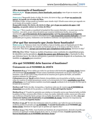 www.laverdadeterna.com 2009

¿Es necesario el bautismo?
Marcos 16:16 "El que creyere y fuere bautizado, será salvo; mas el que no creyere, será
condenado."
Juan 3:3-5 "Respondió Jesús y le dijo: De cierto, de cierto te digo, que el que no naciere de
nuevo, no puede ver el reino de Dios.
Nicodemo le dijo: ¿Cómo puede un hombre nacer siendo viejo? ¿Puede acaso entrar por segunda vez
en el vientre de su madre, y nacer?
Respondió Jesús: De cierto, de cierto te digo, que el que no naciere de agua y del
Espíritu, no puede entrar en el reino de Dios."
Tito 3:4-7 "Pero cuando se manifestó la bondad de Dios nuestro Salvador, y su amor para con los
hombres, nos salvó, no por obras de justicia que nosotros hubiéramos hecho, sino por su
misericordia, por el lavamiento de la regeneración y por la renovación en el Espíritu
Santo, el cual derramó en nosotros abundantemente por Jesucristo nuestro Salvador, para que
justificados por su gracia, viniésemos a ser herederos conforme a la esperanza de la vida eterna."


¿Por qué fue necesario que Jesús fuese bautizado?
Mateo 3:13-15 "Entonces Jesús vino de Galilea a Juan al Jordán, para ser bautizado por él. Mas
Juan se le oponía, diciendo: Yo necesito ser bautizado por ti, ¿y tú vienes a mí? Pero Jesús le
respondió: Deja ahora, porque así conviene que cumplamos toda justicia. Entonces le dejó."

DTG 85 Ellen White "Jesús no recibió el bautismo como confesión de culpabilidad propia.
Se identificó con los pecadores, dando los pasos que debemos dar, y haciendo la obra
que debemos hacer. Su vida de sufrimiento y paciente tolerancia después de su bautismo, fue
también un ejemplo para nosotros."

¿En qué NOMBRE debe hacerse el bautismo?
Únicamente en el NOMBRE de JESÚS
Romanos 6:3,4 "¿O no sabéis que todos los que hemos sido bautizados en Cristo Jesús, hemos
sido bautizados en su muerte? Porque somos sepultados juntamente con él para muerte por el
bautismo, a fin de que como Cristo resucitó de los muertos por la gloria del Padre, así también
nosotros andemos en vida nueva."
Colosenses 2:11,12 "En él también fuisteis circuncidados con circuncisión no hecha a mano, al
echar de vosotros el cuerpo pecaminoso carnal, en la circuncisión de Cristo; sepultados con él en
el bautismo, en el cual fuisteis también resucitados con él, mediante la fe en el poder de Dios que le
levantó de los muertos."
Hechos 2:38 "Pedro les dijo: Arrepentíos, y bautícese cada uno de vosotros en el NOMBRE de
Jesucristo para perdón de los pecados; y recibiréis el don del Espíritu Santo."
Hechos 8:14-17 "Cuando los apóstoles que estaban en Jerusalén oyeron que Samaria había recibido
la palabra de Dios, enviaron allá a Pedro y a Juan; los cuales, habiendo venido, oraron por ellos para
que recibiesen el Espíritu Santo; porque aún no había descendido sobre ninguno de ellos, sino que
solamente habían sido bautizados en el NOMBRE de Jesús. Entonces les imponían las
manos, y recibían el Espíritu Santo."
Hechos 10:43,48 "De éste dan testimonio todos los profetas, que todos los que en él creyeren,
recibirán perdón de pecados por su NOMBRE. Y mandó bautizarles en el NOMBRE del
Señor Jesús. Entonces le rogaron que se quedase por algunos días."
Hechos 19:4,5 "Dijo Pablo: Juan bautizó con bautismo de arrepentimiento, diciendo al pueblo que
creyesen en aquel que vendría después de él, esto es, en Jesús el Cristo. Cuando oyeron esto,
fueron bautizados en el NOMBRE del Señor Jesús."
                                                                                                         3
 