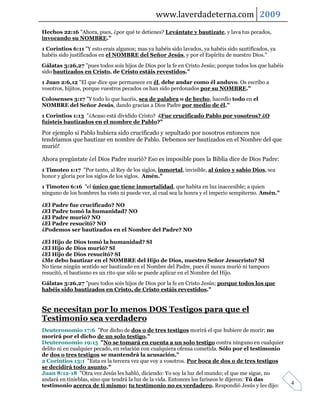 www.laverdadeterna.com 2009
Hechos 22:16 "Ahora, pues, ¿por qué te detienes? Levántate y bautízate, y lava tus pecados,
invocando su NOMBRE."
1 Corintios 6:11 "Y esto erais algunos; mas ya habéis sido lavados, ya habéis sido santificados, ya
habéis sido justificados en el NOMBRE del Señor Jesús, y por el Espíritu de nuestro Dios."
Gálatas 3:26,27 "pues todos sois hijos de Dios por la fe en Cristo Jesús; porque todos los que habéis
sido bautizados en Cristo, de Cristo estáis revestidos."
1 Juan 2:6,12 "El que dice que permanece en él, debe andar como él anduvo. Os escribo a
vosotros, hijitos, porque vuestros pecados os han sido perdonados por su NOMBRE."
Colosenses 3:17 "Y todo lo que hacéis, sea de palabra o de hecho, hacedlo todo en el
NOMBRE del Señor Jesús, dando gracias a Dios Padre por medio de él."
1 Corintios 1:13 "¿Acaso está dividido Cristo? ¿Fue crucificado Pablo por vosotros? ¿O
fuisteis bautizados en el nombre de Pablo?"

Por ejemplo si Pablo hubiera sido crucificado y sepultado por nosotros entonces nos
tendríamos que bautizar en nombre de Pablo. Debemos ser bautizados en el Nombre del que
murió!

Ahora pregúntate ¿el Dios Padre murió? Eso es imposible pues la Biblia dice de Dios Padre:
1 Timoteo 1:17 "Por tanto, al Rey de los siglos, inmortal, invisible, al único y sabio Dios, sea
honor y gloria por los siglos de los siglos. Amén."
1 Timoteo 6:16 "el único que tiene inmortalidad, que habita en luz inaccesible; a quien
ninguno de los hombres ha visto ni puede ver, al cual sea la honra y el imperio sempiterno. Amén."

¿El Padre fue crucificado? NO
¿El Padre tomó la humanidad? NO
¿El Padre murió? NO
¿El Padre resucitó? NO
¿Podemos ser bautizados en el Nombre del Padre? NO

¿El Hijo de Dios tomó la humanidad? SI
¿El Hijo de Dios murió? SI
¿El Hijo de Dios resucitó? SI
¿Me debo bautizar en el NOMBRE del Hijo de Dios, nuestro Señor Jesucristo? SI
No tiene ningún sentido ser bautizado en el Nombre del Padre, pues él nunca murió ni tampoco
resucitó, el bautismo es un rito que sólo se puede aplicar en el Nombre del Hijo.
Gálatas 3:26,27 "pues todos sois hijos de Dios por la fe en Cristo Jesús; porque todos los que
habéis sido bautizados en Cristo, de Cristo estáis revestidos."


Se necesitan por lo menos DOS Testigos para que el
Testimonio sea verdadero
Deuteronomio 17:6 "Por dicho de dos o de tres testigos morirá el que hubiere de morir; no
morirá por el dicho de un solo testigo."
Deuteronomio 19:15 "No se tomará en cuenta a un solo testigo contra ninguno en cualquier
delito ni en cualquier pecado, en relación con cualquiera ofensa cometida. Sólo por el testimonio
de dos o tres testigos se mantendrá la acusación."
2 Corintios 13:1 "Esta es la tercera vez que voy a vosotros. Por boca de dos o de tres testigos
se decidirá todo asunto."
Juan 8:12-18 "Otra vez Jesús les habló, diciendo: Yo soy la luz del mundo; el que me sigue, no
andará en tinieblas, sino que tendrá la luz de la vida. Entonces los fariseos le dijeron: Tú das
testimonio acerca de ti mismo; tu testimonio no es verdadero. Respondió Jesús y les dijo:               4
 