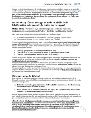 www.laverdadeterna.com 2009
Aunque yo doy testimonio acerca de mí mismo, mi testimonio es verdadero, porque sé de dónde he
venido y a dónde voy; pero vosotros no sabéis de dónde vengo, ni a dónde voy. Vosotros juzgáis según
la carne; yo no juzgo a nadie. Y si yo juzgo, mi juicio es verdadero; porque no soy yo solo,
sino yo y el que me envió, el Padre. Y en vuestra ley está escrito que el testimonio de
dos hombres es verdadero. Yo soy el que doy testimonio de mí mismo, y el Padre que
me envió da testimonio de mí."


Mateo 28:19 ¡Único Testigo en toda la Biblia de la
falsificación más grande de todos los tiempos!
Mateo 28:19 "Por tanto, id, y haced discípulos a todas las naciones,
bautizándolos en el nombre del Padre, y del Hijo, y del Espíritu Santo."
Para los trinitarios este versículo es suficiente para probar 2 cosas:
   1. El bautismo debe hacerse en el Nombre del Padre, del Hijo y del Espíritu Santo.
   2. Que existe un Dios que es 3 en 1 y 1 en 3, es decir, una Trinidad.
Pero en realidad Mateo 28:19 dice muy poco, y todos sabemos que no debemos hacer doctrinas
con un solo versículo, interpretándolo a nuestra manera e ignorando el abundante testimonio de
muchos otros textos que hablan del mismo tema, por lo tanto, querer probar la trinidad con Mateo
28:19 es como querer probar:

   •   Que hay que guardar el domingo con Hechos 20:7
   •   Que Pedro es la Roca en donde se fundó la Iglesia con Mateo 16:18
   •   Que hay vida después de la muerte con Lucas 16:19-31
Es decir, no podemos declarar que los discípulos guardaban el domingo simplemente porque hay un
versículo donde se menciona que estaban reunido ese día, pero no dice nada en cuanto a un
cambio del sábado por domingo.
Tampoco podemos afirmar que Pedro es la Roca en la que se fundó la iglesia, solo porque hay un
versículo que se podría interpretar de esa manera, cuando tenemos muchísimos textos (incluso del
mismo Pedro) que declaran que esa Roca es Cristo.
Ni tampoco podemos probar que hay vida después de la muerte solo porque un pasaje aparentemente
apoya esa doctrina sin tomar en cuenta que se trata de una parábola y que hay abundantes pasajes
que declaran que los muertos nada saben.


¿Se contradice la Biblia?
Aquí tenemos un problema, en Mateo 28:19 se enseña que hay que bautizar en el Nombre de la
Trinidad, pero en el resto de la Biblia se enseña claramente que el bautismo es en el Nombre de Jesús,
tenemos solo 2 opciones:
   1. Todos los apóstoles, principalmente Pedro y Pablo, fueron unos desobedientes y
      no hicieron caso a la orden de Jesús.
   2. Jesús no dijo “en el Nombre del Padre, del Hijo y del Espíritu Santo” sino “en mi
      Nombre” (y todos los apóstoles obedecieron).
Aunque la respuesta es lógica, la mayoría prefiere decir que los apóstoles fueron los desobedientes, y
no el mundo cristiano actual. En una ocasión una hermana me dijo “hay que hacerle más caso a Jesús
que a los apóstoles”, pero si resolvemos esto tan livianamente, tenemos un problema:
1 Timoteo 6:3-5 "Si alguno enseña otra cosa, y no se conforma a las sanas palabras de
nuestro Señor Jesucristo, y a la doctrina que es conforme a la piedad, está envanecido, nada
sabe, y delira acerca de cuestiones y contiendas de palabras, de las cuales nacen
envidias, pleitos, blasfemias, malas sospechas, disputas necias de hombres corruptos
de entendimiento y privados de la verdad, que toman la piedad como fuente de
ganancia; apártate de los tales."                                                                        5
 