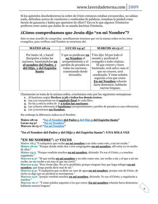 www.laverdadeterna.com 2009
Si los apóstoles desobedecieron la orden de Cristo entonces estaban envanecidos, no sabían
nada, deliraban acerca de cuestiones y contiendas de palabras, tomaban la piedad como
fuente de ganancia y había que apartarse de ellos!!! Eso es lo que algunos Trinitarios
prefieren creer antes que dudar de su amada doctrina Trinitaria.

¿Cómo comprobamos que Jesús dijo “en mi Nombre”?
Esto es muy sencillo de comprobar, sencillamente tenemos que ver la misma orden en los otros
evangelios, para verificar cuál Nombre se menciona ahí:

       MATEO 28:19                   LUCAS 24:47               MARCOS 16:15-17

    Por tanto, id, y haced        Y que se predicase en    Y les dijo: Id por todo el
    discípulos a todas las            su Nombre el         mundo y predicad el
 naciones, bautizándolos en        arrepentimiento y el    evangelio a toda criatura.
 el nombre del Padre, y           perdón de pecados en          El que creyere y fuere
 del Hijo, y del Espíritu           todas las naciones,    bautizado, será salvo; mas el
           Santo                    comenzando desde             que no creyere, será
                                        Jerusalén.          condenado. Y estas señales
                                                              seguirán a los que creen:
                                                             En mi Nombre echarán
                                                             fuera demonios; hablarán
                                                                   nuevas lenguas;

Claramente se trata de la misma orden, concluimos esto por las siguientes semejanzas:
  1.   Al bautismo según Hechos 2:38 y todos los demás textos.
  2.   Las 3 se encuentran en el capítulo final de cada libro.
  3.   En las 3 está la orden de ir a todas las naciones.
  4.   Las 3 hacen referencia al bautismo (arrepentimiento y perdón de pecados es una referencia).
  5.   Las 3 mencionan un Nombre.
Sin embargo la diferencia radica en el Nombre:
Mateo 28:19     “En el Nombre del Padre y del Hijo y del Espíritu Santo”
Lucas 24:47     “En su Nombre”
Marcos 16:15-17 “En mi Nombre”

"En el Nombre del Padre y del Hijo y del Espíritu Santo": UNA SOLA VEZ

"EN MI NOMBRE": 17 VECES
Mateo 18:5 "Y cualquiera que reciba en mi nombre a un niño como este, a mí me recibe."
Mateo 18:20 "Porque donde están dos o tres congregados en mi nombre, allí estoy yo en medio
de ellos."
Mateo 24:5 "Porque vendrán muchos en mi nombre, diciendo: Yo soy el Cristo; y a muchos
engañarán."
Marcos 9:37 "El que reciba en mi nombre a un niño como este, me recibe a mí; y el que a mí me
recibe, no me recibe a mí sino al que me envió."
Marcos 9:39 "Pero Jesús dijo: No se lo prohibáis; porque ninguno hay que haga milagro en mi
nombre, que luego pueda decir mal de mí."
Marcos 9:41 "Y cualquiera que os diere un vaso de agua en mi nombre, porque sois de Cristo, de
cierto os digo que no perderá su recompensa."
Marcos 13:6 "porque vendrán muchos en mi nombre, diciendo: Yo soy el Cristo; y engañarán a
muchos."
Marcos 16:17 "Y estas señales seguirán a los que creen: En mi nombre echarán fuera demonios;
hablarán nuevas lenguas"
                                                                                                     6
 