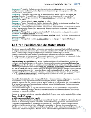 www.laverdadeterna.com 2009
Lucas 9:48 "y les dijo: Cualquiera que reciba a este niño en mi nombre, a mí me recibe; y
cualquiera que me recibe a mí, recibe al que me envió; porque el que es más pequeño entre todos
vosotros, ése es el más grande."
Lucas 21:8 "Él entonces dijo: Mirad que no seáis engañados; porque vendrán muchos en mi
nombre, diciendo: Yo soy el Cristo, y: El tiempo está cerca. Mas no vayáis en pos de ellos."
Juan 14:13 "Y todo lo que pidiereis al Padre en mi nombre, lo haré, para que el Padre sea
glorificado en el Hijo."
Juan 14:14 "Si algo pidiereis en mi nombre, yo lo haré."
Juan 14:26 "Mas el Consolador, el Espíritu Santo, a quien el Padre enviará en mi nombre, él os
enseñará todas las cosas, y os recordará todo lo que yo os he dicho."
Juan 15:16 "No me elegisteis vosotros a mí, sino que yo os elegí a vosotros, y os he puesto para que
vayáis y llevéis fruto, y vuestro fruto permanezca; para que todo lo que pidiereis al Padre en mi
nombre, él os lo dé."
Juan 16:23 "En aquel día no me preguntaréis nada. De cierto, de cierto os digo, que todo cuanto
pidiereis al Padre en mi nombre, os lo dará."
Juan 16:24 "Hasta ahora nada habéis pedido en mi nombre; pedid, y recibiréis, para que vuestro
gozo sea cumplido."
Juan 16:26 "En aquel día pediréis en mi nombre; y no os digo que yo rogaré al Padre por
vosotros"


La Gran Falsificación de Mateo 28:19
Cuestionar la autenticidad de Mateo 28:19 no es un capricho o demostración de sabiduría teológica,
ni tampoco para establecer nuevas ideas doctrinales, sino descubrir la Verdad de Dios como fue dada,
escrita y observada por los Apóstoles y no seguir tradiciones impuestas por el mundo.
Esta información presentada aquí es extremadamente relevante para nuestra fe y salvación.
Si usted descubre que fue bautizado en el Nombre equivocado, y con ese conocimiento no avanza en la Verdad
y se queda con el Nombre falsificado... ¿Cómo cree que Dios responderá?

La Historia de la Redención 410 "Vi que Dios había protegido la Biblia en forma especial; sin
embargo, cuando sólo había pocos ejemplares, algunos eruditos en ciertos casos modificaron las
palabras con la idea de aclarar su sentido, pero en realidad estaban confundiendo lo que era claro al
torcer su significado para que concordara con sus opiniones establecidas, condicionadas a su
vez por la tradición. Pero vi que la Palabra de Dios, en conjunto, es una cadena perfecta, y que una
porción se ensambla con la otra y la explica. Los verdaderos buscadores de la verdad no necesitan
errar; porque la Palabra de Dios no es sólo clara y sencilla al presentar el camino de la vida, sino que
se da el Espíritu Santo como guía para comprender el camino de la vida que ella revela."


Hay un brecha de 300 años entre el original de Mateo y el manuscrito más antiguo que se encuentra
en existencia. No hay copias de manuscritos de los siglos primero, segundo o tercero.
Todos los manuscritos más antiguos pasaron por las manos de los así llamados "los Primeros Padres
de la Iglesia", por supuesto la contaminada y apóstata Iglesia Católica Romana. Juntamente con su
influencia y filosofía religiosa.
Desde Génesis a Malaquías no hay la más mínima evidencia de un Dios trinitario. Tampoco desde
Mateo hasta Apocalipsis, excepto por varios textos convenientemente y evidentemente agregados y
como tema en común: la trinidad.
Aunque no comparta su teología, voy a citar a Eusebio de Cesarea como testigo ocular de Mateo 28:19
Eusebio de Cesarea
a) Vida y personalidad (265?-340?)
Eusebio es el gran historiador de la Iglesia, y es considerado el padre de la historia eclesiástica. Fue un
hombre de intereses muy amplios: historiador, escriturista, teólogo, polemista, hombre de acción...
Desempeñó funciones de gran relevancia: fue consejero de Constantino, pronunció discursos en el
vigésimo y trigésimo aniversario del gobierno del emperador, su discurso fúnebre en el 337, etc.
Eusebio nació en torno al 265 en Cesarea de Palestina, donde recibió toda su formación frecuentando
las lecciones del erudito origenista Pánfilo. Desde entonces admiró profundamente a Orígenes y                7
 