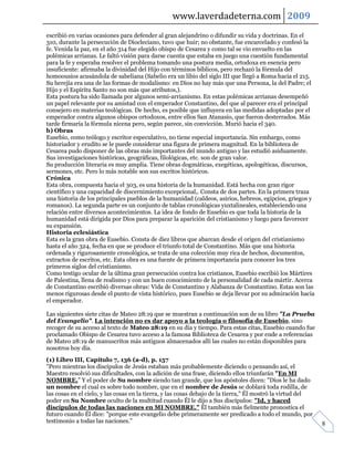 www.laverdadeterna.com 2009
escribió en varias ocasiones para defender al gran alejandrino o difundir su vida y doctrinas. En el
310, durante la persecución de Diocleciano, tuvo que huir; no obstante, fue encarcelado y confesó la
fe. Venida la paz, en el año 314 fue elegido obispo de Cesarea y como tal se vio envuelto en las
polémicas arrianas. Le faltó visión para darse cuenta que estaba en juego una cuestión fundamental
para la fe y esperaba resolver el problema tomando una postura media, ortodoxa en esencia pero
insuficiente: afirmaba la divinidad del Hijo con términos bíblicos, pero rechazó la fórmula del
homoousios acusándola de sabeliana (Sabelio era un libio del siglo III que llegó a Roma hacia el 215.
Su herejía era una de las formas de modalismo: en Dios no hay más que una Persona, la del Padre; el
Hijo y el Espíritu Santo no son más que atributos,).
Esta postura ha sido llamada por algunos semi-arrianismo. En estas polémicas arrianas desempeñó
un papel relevante por su amistad con el emperador Constantino, del que al parecer era el principal
consejero en materias teológicas. De hecho, es posible que influyera en las medidas adoptadas por el
emperador contra algunos obispos ortodoxos, entre ellos San Atanasio, que fueron desterrados. Más
tarde firmaría la fórmula nicena pero, según parece, sin convicción. Murió hacia el 340.
b) Obras
Eusebio, como teólogo y escritor especulativo, no tiene especial importancia. Sin embargo, como
historiador y erudito se le puede considerar una figura de primera magnitud. En la biblioteca de
Cesarea pudo disponer de las obras más importantes del mundo antiguo y las estudió asiduamente.
Sus investigaciones históricas, geográficas, filológicas, etc. son de gran valor.
Su producción literaria es muy amplia. Tiene obras dogmáticas, exegéticas, apologéticas, discursos,
sermones, etc. Pero lo más notable son sus escritos históricos.
Crónica
Esta obra, compuesta hacia el 303, es una historia de la humanidad. Está hecha con gran rigor
científico y una capacidad de discernimiento excepcional,. Consta de dos partes. En la primera traza
una historia de los principales pueblos de la humanidad (caldeos, asirios, hebreos, egipcios, griegos y
romanos). La segunda parte es un conjunto de tablas cronológicas yuxtalineales, estableciendo una
relación entre diversos acontecimientos. La idea de fondo de Eusebio es que toda la historia de la
humanidad está dirigida por Dios para preparar la aparición del cristianismo y luego para favorecer
su expansión.
Historia eclesiástica
Esta es la gran obra de Eusebio. Consta de diez libros que abarcan desde el origen del cristianismo
hasta el año 324, fecha en que se produce el triunfo total de Constantino. Más que una historia
ordenada y rigurosamente cronológica, se trata de una colección muy rica de hechos, documentos,
extractos de escritos, etc. Esta obra es una fuente de primera importancia para conocer los tres
primeros siglos del cristianismo.
Como testigo ocular de la última gran persecución contra los cristianos, Eusebio escribió los Mártires
de Palestina, llena de realismo y con un buen conocimiento de la personalidad de cada mártir. Acerca
de Constantino escribió diversas obras: Vida de Constantino y Alabanza de Constantino. Estas son las
menos rigurosas desde el punto de vista histórico, pues Eusebio se deja llevar por su admiración hacia
el emperador.

Las siguientes siete citas de Mateo 28:19 que se muestran a continuación son de su libro "La Prueba
del Evangelio". La intención no es dar apoyo a la teología o filosofía de Eusebio, sino
recoger de su acceso al texto de Mateo 28:19 en su día y tiempo. Para estas citas, Eusebio cuando fue
proclamado Obispo de Cesarea tuvo acceso a la famosa Biblioteca de Cesarea y por ende a referencias
de Mateo 28:19 de manuscritos más antiguos almacenados allí las cuales no están disponibles para
nosotros hoy día.
(1) Libro III, Capítulo 7, 136 (a-d), p. 157
"Pero mientras los discípulos de Jesús estaban más probablemente diciendo o pensando así, el
Maestro resolvió sus dificultades, con la adición de una frase, diciendo ellos triunfarán "En MI
NOMBRE." Y el poder de Su nombre siendo tan grande, que los apóstoles dicen: "Dios le ha dado
un nombre el cual es sobre todo nombre, que en el nombre de Jesús se doblará toda rodilla, de
las cosas en el cielo, y las cosas en la tierra, y las cosas debajo de la tierra," Él mostró la virtud del
poder en Su Nombre oculto de la multitud cuando Él le dijo a Sus discípulos: "Id, y haced
discípulos de todas las naciones en MI NOMBRE." Él también más fielmente pronostica el
futuro cuando Él dice: "porque este evangelio debe primeramente ser predicado a todo el mundo, por
testimonio a todas las naciones."                                                                            8
 