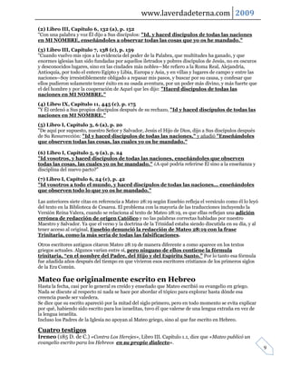 www.laverdadeterna.com 2009
(2) Libro III, Capítulo 6, 132 (a), p. 152
"Con una palabra y voz Él dijo a Sus discípulos: "Id, y haced discípulos de todas las naciones
en MI NOMBRE, enseñándoles a observar todas las cosas que yo os he mandado."
(3) Libro III, Capítulo 7, 138 (c), p. 159
"Cuando vuelvo mis ojos a la evidencia del poder de la Palabra, que multitudes ha ganado, y que
enormes iglesias han sido fundadas por aquellos iletrados y pobres discípulos de Jesús, no en oscuros
y desconocidos lugares, sino en las ciudades más nobles—Me refiero a la Roma Real, Alejandría,
Antioquía, por todo el entero Egipto y Libia, Europa y Asia, y en villas y lugares de campo y entre las
naciones--Soy irresistiblemente obligado a repasar mis pasos, y buscar por su causa, y confesar que
ellos pudieron solamente tener éxito en su osada aventura, por un poder más divino, y más fuerte que
el del hombre y por la cooperación de Aquel que les dijo: "Haced discípulos de todas las
naciones en MI NOMBRE."
(4) Libro IX, Capítulo 11, 445 (c), p. 175
"Y Él ordenó a Sus propios discípulos después de su rechazo, "Id y haced discípulos de todas las
naciones en MI NOMBRE."
(5) Libro I, Capítulo 3, 6 (a), p. 20
"De aquí por supuesto, nuestro Señor y Salvador, Jesús el Hijo de Dios, dijo a Sus discípulos después
de Su Resurrección: "Id y haced discípulos de todas las naciones," y añadió "Enseñándoles
que observen todas las cosas, las cuales yo os he mandado."

(6) Libro I, Capítulo 5, 9 (a), p. 24
"Id vosotros, y haced discípulos de todas las naciones, enseñándoles que observen
todas las cosas, las cuales yo os he mandado." ¿A qué podría referirse Él sino a la enseñanza y
disciplina del nuevo pacto?"
(7) Libro I, Capítulo 6, 24 (c), p. 42
"Id vosotros a todo el mundo, y haced discípulos de todas las naciones... enseñándoles
que observen todo lo que yo os he mandado."

Las anteriores siete citas en referencia a Mateo 28:19 según Eusebio refleja el versículo como él lo leyó
del texto en la Biblioteca de Cesarea. El problema con la mayoría de las traducciones incluyendo la
Versión Reina Valera, cuando se relaciona al texto de Mateo 28:19, es que ellas reflejan una adición
errónea de redacción de origen Católico y no las palabras correctas habladas por nuestro
Maestro y Salvador. Ya que el verso y la doctrina de la Trinidad estaba siendo discutida en su día, y al
tener acceso al original, Eusebio denunció la redacción de Mateo 28:19 con la frase
Trinitaria, como la más seria de todas las falsificaciones.
Otros escritores antiguos citaron Mateo 28:19 de manera diferente a como aparece en los textos
griegos actuales. Algunos varían entre sí, pero ninguno de ellos contiene la fórmula
trinitaria, “en el nombre del Padre, del Hijo y del Espíritu Santo.” Por lo tanto esa fórmula
fue añadida años después del tiempo en que vivieron esos escritores cristianos de los primeros siglos
de la Era Común.

Mateo fue originalmente escrito en Hebreo
Hasta la fecha, casi por lo general es creído y enseñado que Mateo escribió su evangelio en griego.
Nada se discute al respecto ni nada se hace por abordar el tópico para explorar hasta dónde esa
creencia puede ser valedera.
Se dice que su escrito apareció por la mitad del siglo primero, pero en todo momento se evita explicar
por qué, habiendo sido escrito para los israelitas, tuvo él que valerse de una lengua extraña en vez de
la lengua israelita.
Incluso los Padres de la Iglesia no apoyan al Mateo griego, sino al que fue escrito en Hebreo.

Cuatro testigos
Ireneo (185 D. de C.) «Contra Los Herejes», Libro III. Capítulo 1.1, dice que «Mateo publicó un
evangelio escrito para los Hebreos en su propio dialecto».
                                                                                                            9
 