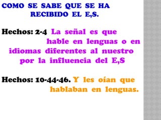 COMO SE SABE QUE SE HA
RECIBIDO EL E,S.
Hechos: 2-4 La señal es que
hable en lenguas o en
idiomas diferentes al nuestro
por la influencia del E,S
Hechos: 10-44-46. Y les oían que
hablaban en lenguas.
 