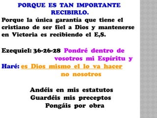 PORQUE ES TAN IMPORTANTE
RECIBIRLO.
Porque la única garantía que tiene el
cristiano de ser fiel a Dios y mantenerse
en Victoria es recibiendo el E,S.
Ezequiel: 36-26-28 Pondré dentro de
vosotros mi Espíritu y
Haré: es Dios mismo el lo va hacer
no nosotros
Andéis en mis estatutos
Guardéis mis preceptos
Pongáis por obra
 